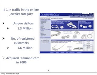 #	
  1	
  In	
  traﬃc	
  in	
  the	
  online	
  
              jewelry	
  category

        	
  Unique	
  visitors	
  
               1.3	
  Million

        No.	
  of	
  registered	
  
           customers
               1.6	
  Million

  Acquired	
  Diamond.com	
  
          in	
  2006

                                                      3
Friday, November 20, 2009
 