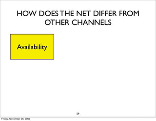 HOW DOES THE NET DIFFER FROM
                  OTHER CHANNELS

                                           Universal
             Availability   Global Reach
                                           Standards

                            Information
            Interactivity               Personalization
                              Density

                               Cost
                   Social                   Long Tail
                             Reduction
                                  59
Friday, November 20, 2009
 