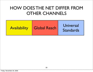 HOW DOES THE NET DIFFER FROM
                  OTHER CHANNELS

                                           Universal
             Availability   Global Reach
                                           Standards

                            Information
            Interactivity               Personalization
                              Density

                               Cost
                   Social                   Long Tail
                             Reduction
                                  59
Friday, November 20, 2009
 