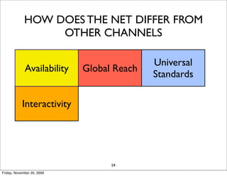 HOW DOES THE NET DIFFER FROM
                  OTHER CHANNELS

                                           Universal
             Availability   Global Reach
                                           Standards

                            Information
            Interactivity               Personalization
                              Density

                               Cost
                   Social                   Long Tail
                             Reduction
                                  59
Friday, November 20, 2009
 