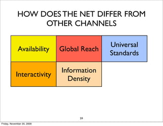 HOW DOES THE NET DIFFER FROM
                  OTHER CHANNELS

                                           Universal
             Availability   Global Reach
                                           Standards

                            Information
            Interactivity               Personalization
                              Density

                               Cost
                   Social                   Long Tail
                             Reduction
                                  59
Friday, November 20, 2009
 