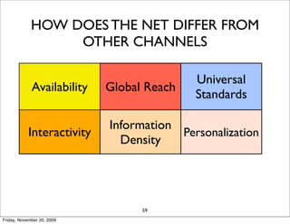 HOW DOES THE NET DIFFER FROM
                  OTHER CHANNELS

                                           Universal
             Availability   Global Reach
                                           Standards

                            Information
            Interactivity               Personalization
                              Density

                               Cost
                   Social                   Long Tail
                             Reduction
                                  59
Friday, November 20, 2009
 