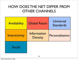 HOW DOES THE NET DIFFER FROM
                  OTHER CHANNELS

                                           Universal
             Availability   Global Reach
                                           Standards

                            Information
            Interactivity               Personalization
                              Density

                               Cost
                   Social                   Long Tail
                             Reduction
                                  59
Friday, November 20, 2009
 