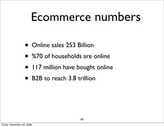 Ecommerce numbers

                   • Online sales 253 Billion
                   • %70 of households are online
                   • 117 million have bought online
                   • B2B to reach 3.8 trillion


                                       60
Friday, November 20, 2009
 