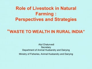 Role of Livestock in Natural
Farming :
Perspectives and Strategies
“WASTE TO WEALTH IN RURAL INDIA”
Atul Chaturvedi
Secretary
Department of Animal Husbandry and Dairying
Ministry of Fisheries, Animal Husbandry and Dairying
 