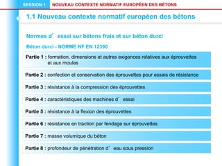 NOUVEAU CONTEXTE NORMATIF EUROPÉEN DES BÉTONS
SESSION 1
1.1 Nouveau contexte normatif européen des bétons
Normes d’essai sur bétons frais et sur béton durci
Partie 2 : confection et conservation des éprouvettes pour essais de résistance
Partie 3 : résistance à la compression des éprouvettes
Partie 4 : caractéristiques des machines d’essai
Partie 5 : résistance à la flexion des éprouvettes
Partie 6 : résistance en traction par fendage sur éprouvettes
Partie 1 : formation, dimensions et autres exigences relatives aux éprouvettes
et aux moules
Partie 7 : masse volumique du béton
Partie 8 : profondeur de pénétration d’eau sous pression
Béton durci - NORME NF EN 12390
 