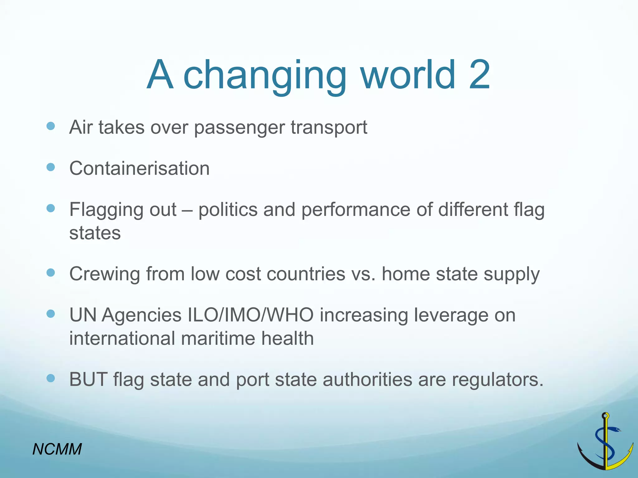 A changing world 2 
Air takes over passenger transport 
Containerisation 
Flagging out – politics and performance of different flag states 
Crewing from low cost countries vs. home state supply 
UN Agencies ILO/IMO/WHO increasing leverage on international maritime health 
BUT flag state and port state authorities are regulators. 
NCMM  