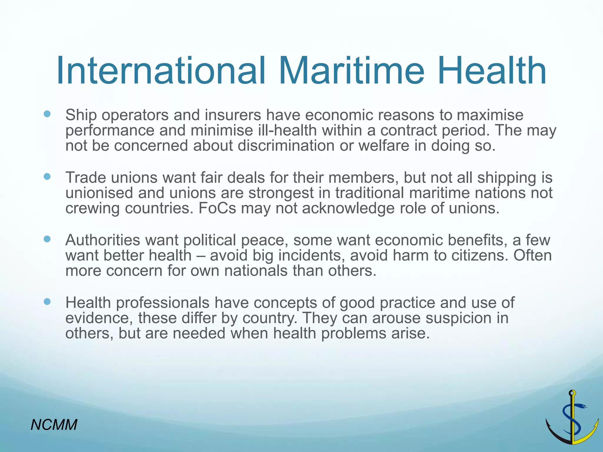 International Maritime Health 
Ship operators and insurers have economic reasons to maximise performance and minimise ill-health within a contract period. The may not be concerned about discrimination or welfare in doing so. 
Trade unions want fair deals for their members, but not all shipping is unionised and unions are strongest in traditional maritime nations not crewing countries. FoCs may not acknowledge role of unions. 
Authorities want political peace, some want economic benefits, a few want better health – avoid big incidents, avoid harm to citizens. Often more concern for own nationals than others. 
Health professionals have concepts of good practice and use of evidence, these differ by country. They can arouse suspicion in others, but are needed when health problems arise. 
NCMM  