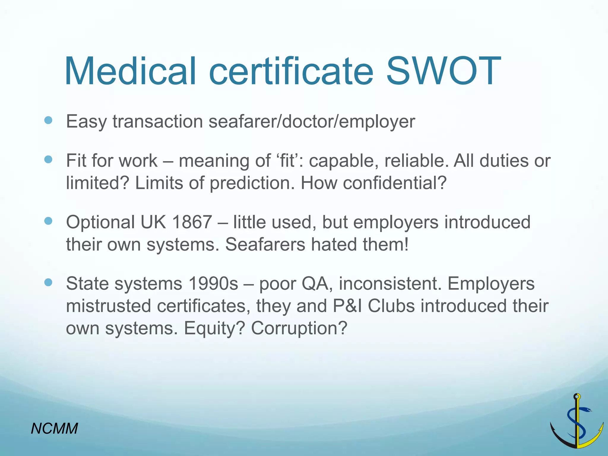 Medical certificate SWOT 
Easy transaction seafarer/doctor/employer 
Fit for work – meaning of ‘fit’: capable, reliable. All duties or limited? Limits of prediction. How confidential? 
Optional UK 1867 – little used, but employers introduced their own systems. Seafarers hated them! 
State systems 1990s – poor QA, inconsistent. Employers mistrusted certificates, they and P&I Clubs introduced their own systems. Equity? Corruption? 
NCMM  