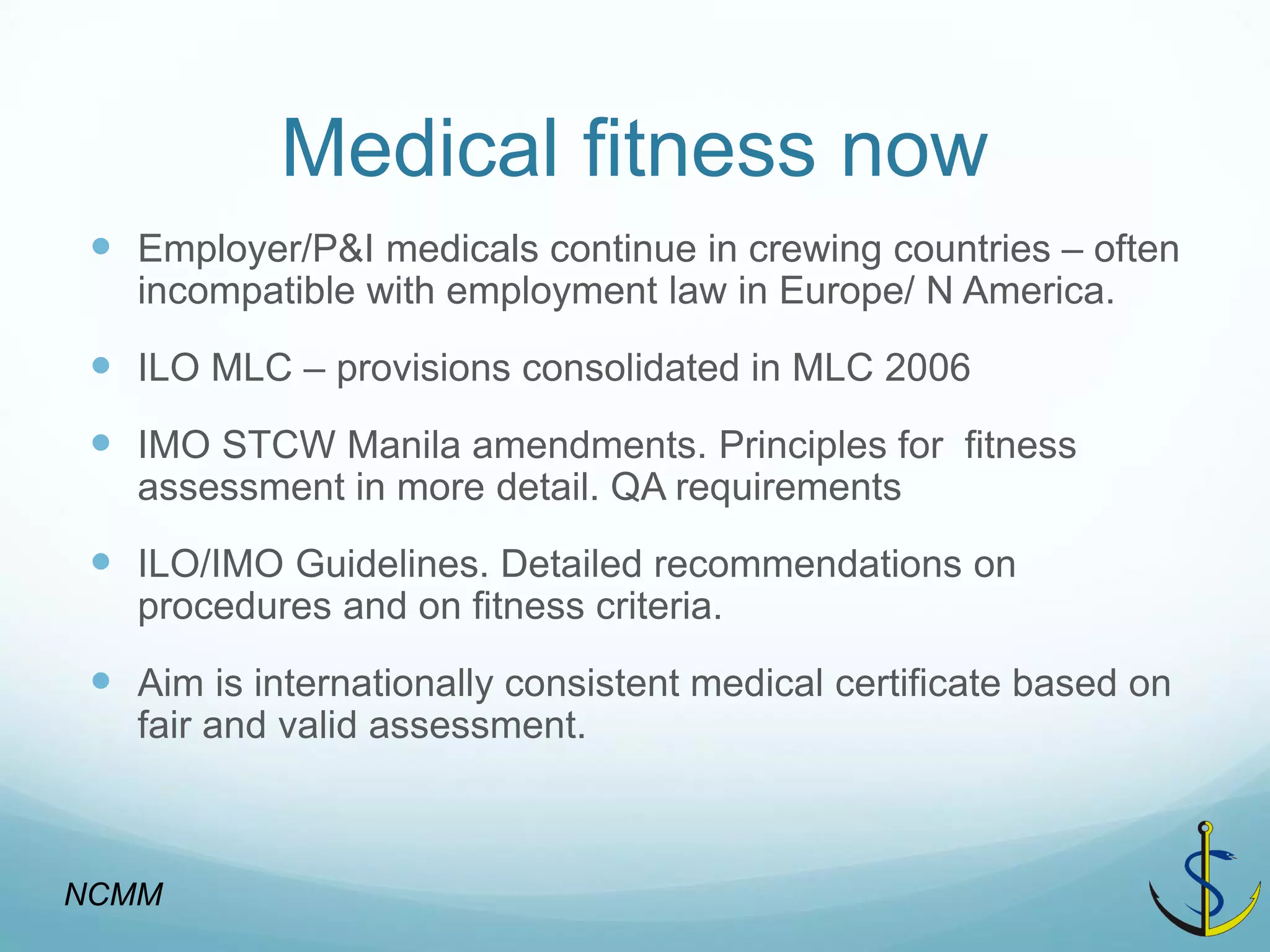 Medical fitness now 
Employer/P&I medicals continue in crewing countries – often incompatible with employment law in Europe/ N America. 
ILO MLC – provisions consolidated in MLC 2006 
IMO STCW Manila amendments. Principles for fitness assessment in more detail. QA requirements 
ILO/IMO Guidelines. Detailed recommendations on procedures and on fitness criteria. 
Aim is internationally consistent medical certificate based on fair and valid assessment. 
NCMM  
