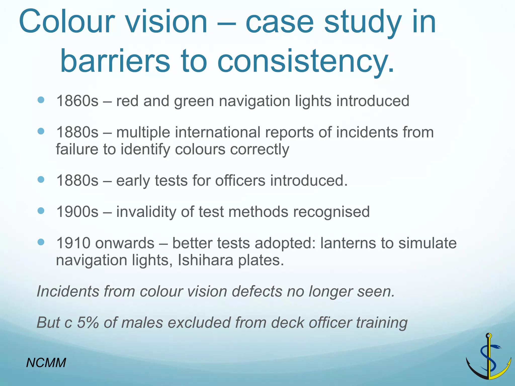 Colour vision – case study in barriers to consistency. 
1860s – red and green navigation lights introduced 
1880s – multiple international reports of incidents from failure to identify colours correctly 
1880s – early tests for officers introduced. 
1900s – invalidity of test methods recognised 
1910 onwards – better tests adopted: lanterns to simulate navigation lights, Ishihara plates. 
Incidents from colour vision defects no longer seen. 
But c 5% of males excluded from deck officer training 
NCMM  