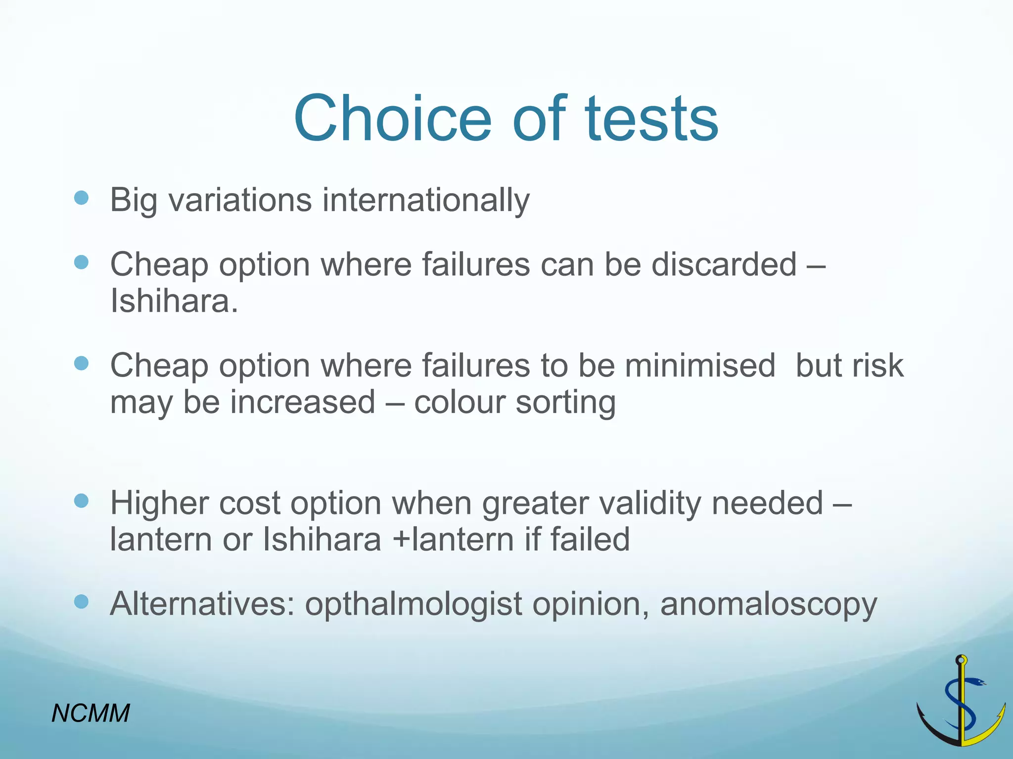 Choice of tests 
Big variations internationally 
Cheap option where failures can be discarded – Ishihara. 
Cheap option where failures to be minimised but risk may be increased – colour sorting 
Higher cost option when greater validity needed – lantern or Ishihara +lantern if failed 
Alternatives: opthalmologist opinion, anomaloscopy 
NCMM  
