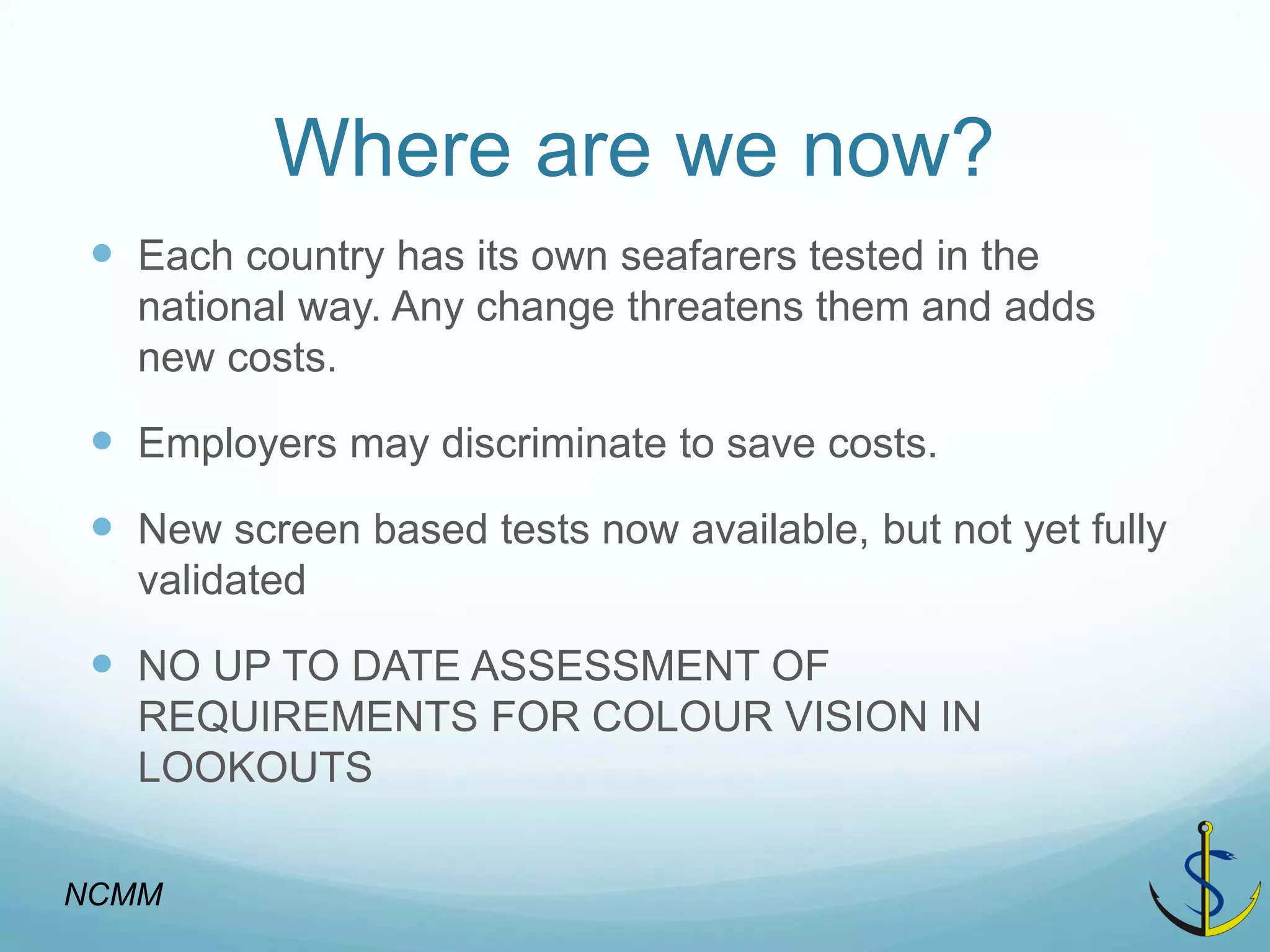 Where are we now? 
Each country has its own seafarers tested in the national way. Any change threatens them and adds new costs. 
Employers may discriminate to save costs. 
New screen based tests now available, but not yet fully validated 
NO UP TO DATE ASSESSMENT OF REQUIREMENTS FOR COLOUR VISION IN LOOKOUTS 
NCMM  