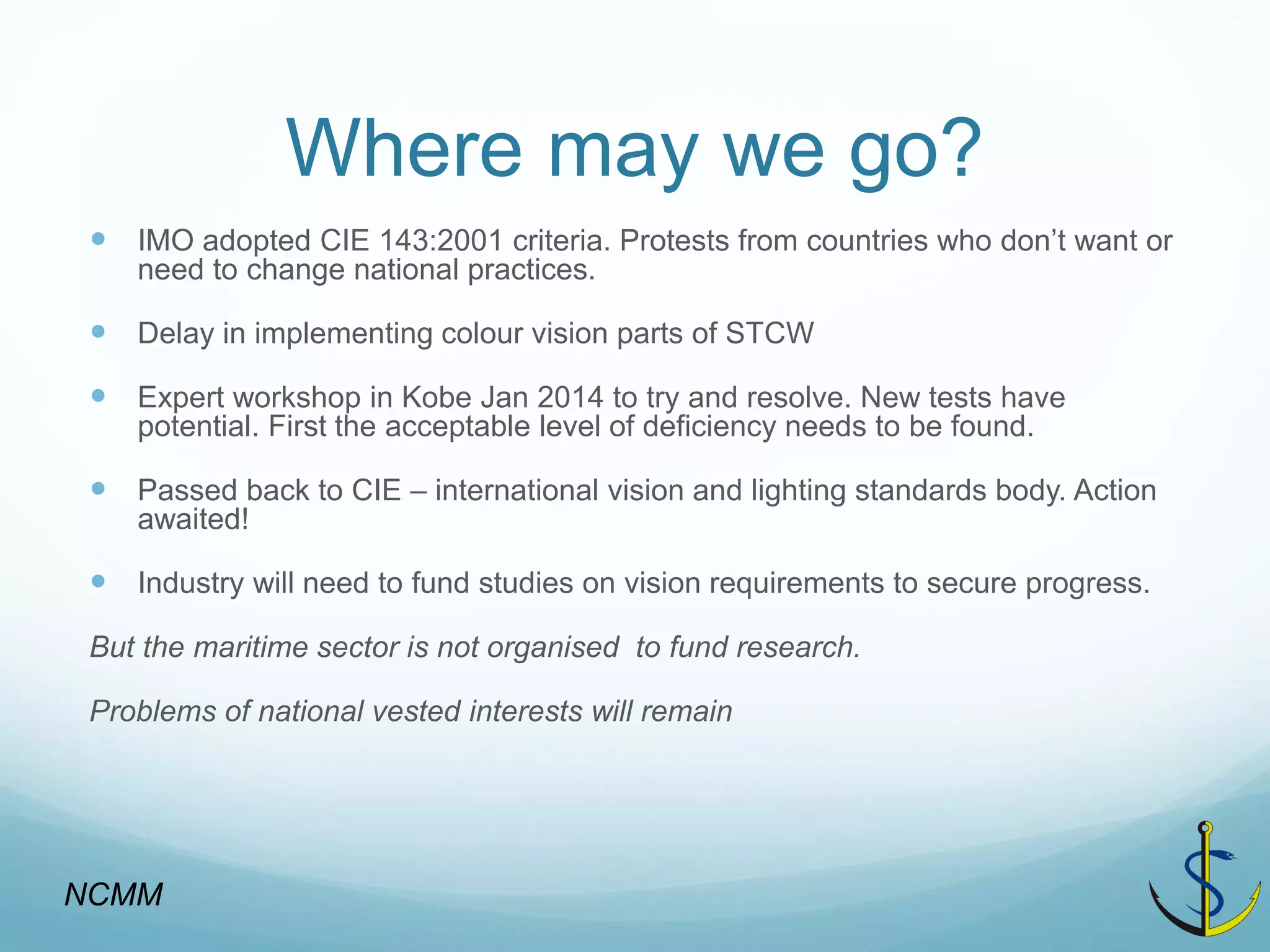 Where may we go? 
IMO adopted CIE 143:2001 criteria. Protests from countries who don’t want or need to change national practices. 
Delay in implementing colour vision parts of STCW 
Expert workshop in Kobe Jan 2014 to try and resolve. New tests have potential. First the acceptable level of deficiency needs to be found. 
Passed back to CIE – international vision and lighting standards body. Action awaited! 
Industry will need to fund studies on vision requirements to secure progress. 
But the maritime sector is not organised to fund research. 
Problems of national vested interests will remain 
NCMM  