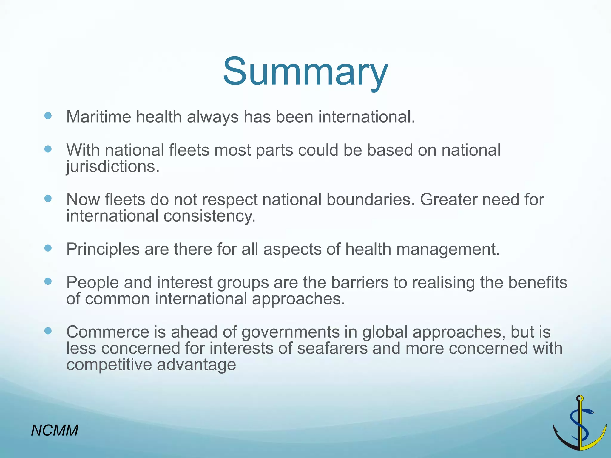 Summary 
Maritime health always has been international. 
With national fleets most parts could be based on national jurisdictions. 
Now fleets do not respect national boundaries. Greater need for international consistency. 
Principles are there for all aspects of health management. 
People and interest groups are the barriers to realising the benefits of common international approaches. 
Commerce is ahead of governments in global approaches, but is less concerned for interests of seafarers and more concerned with competitive advantage 
NCMM  