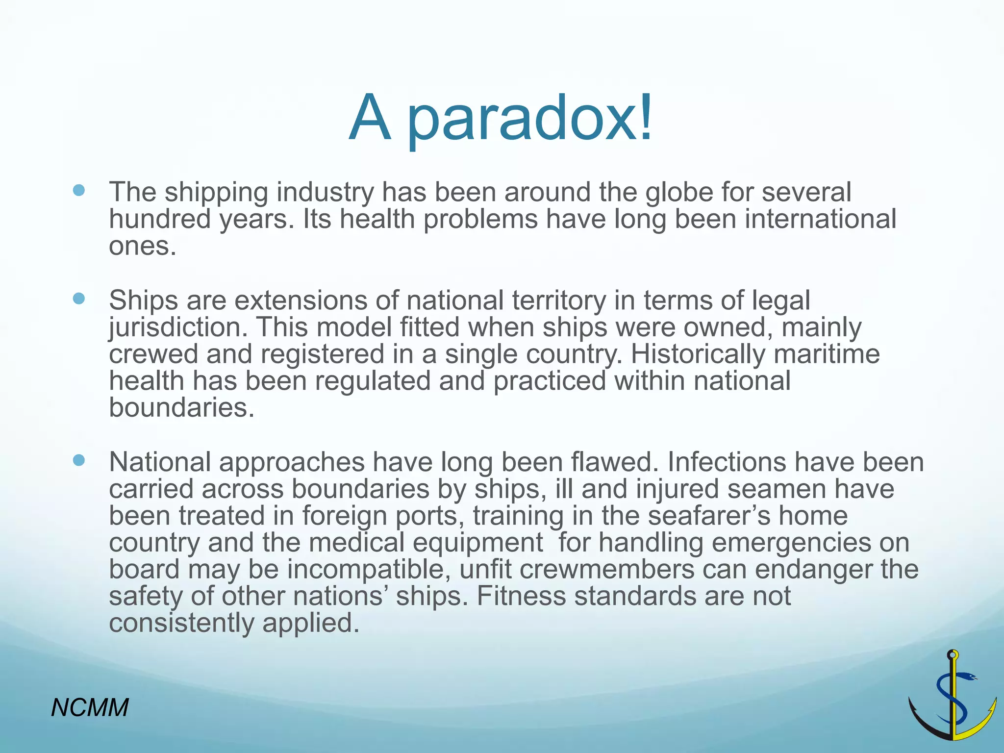 A paradox! 
The shipping industry has been around the globe for several hundred years. Its health problems have long been international ones. 
Ships are extensions of national territory in terms of legal jurisdiction. This model fitted when ships were owned, mainly crewed and registered in a single country. Historically maritime health has been regulated and practiced within national boundaries. 
National approaches have long been flawed. Infections have been carried across boundaries by ships, ill and injured seamen have been treated in foreign ports, training in the seafarer’s home country and the medical equipment for handling emergencies on board may be incompatible, unfit crewmembers can endanger the safety of other nations’ ships. Fitness standards are not consistently applied. 
NCMM  