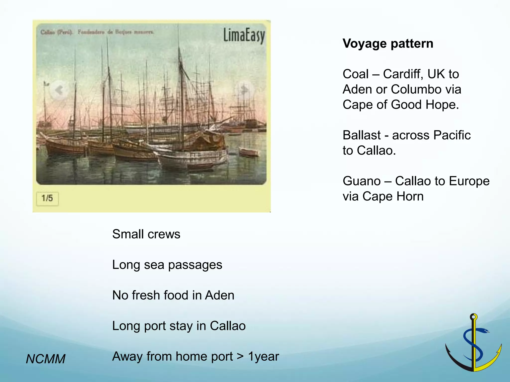 Voyage pattern 
Coal – Cardiff, UK to 
Aden or Columbo via 
Cape of Good Hope. 
Ballast - across Pacific to Callao. 
Guano – Callao to Europe via Cape Horn 
Small crews 
Long sea passages 
No fresh food in Aden 
Long port stay in Callao 
Away from home port > 1year 
NCMM  