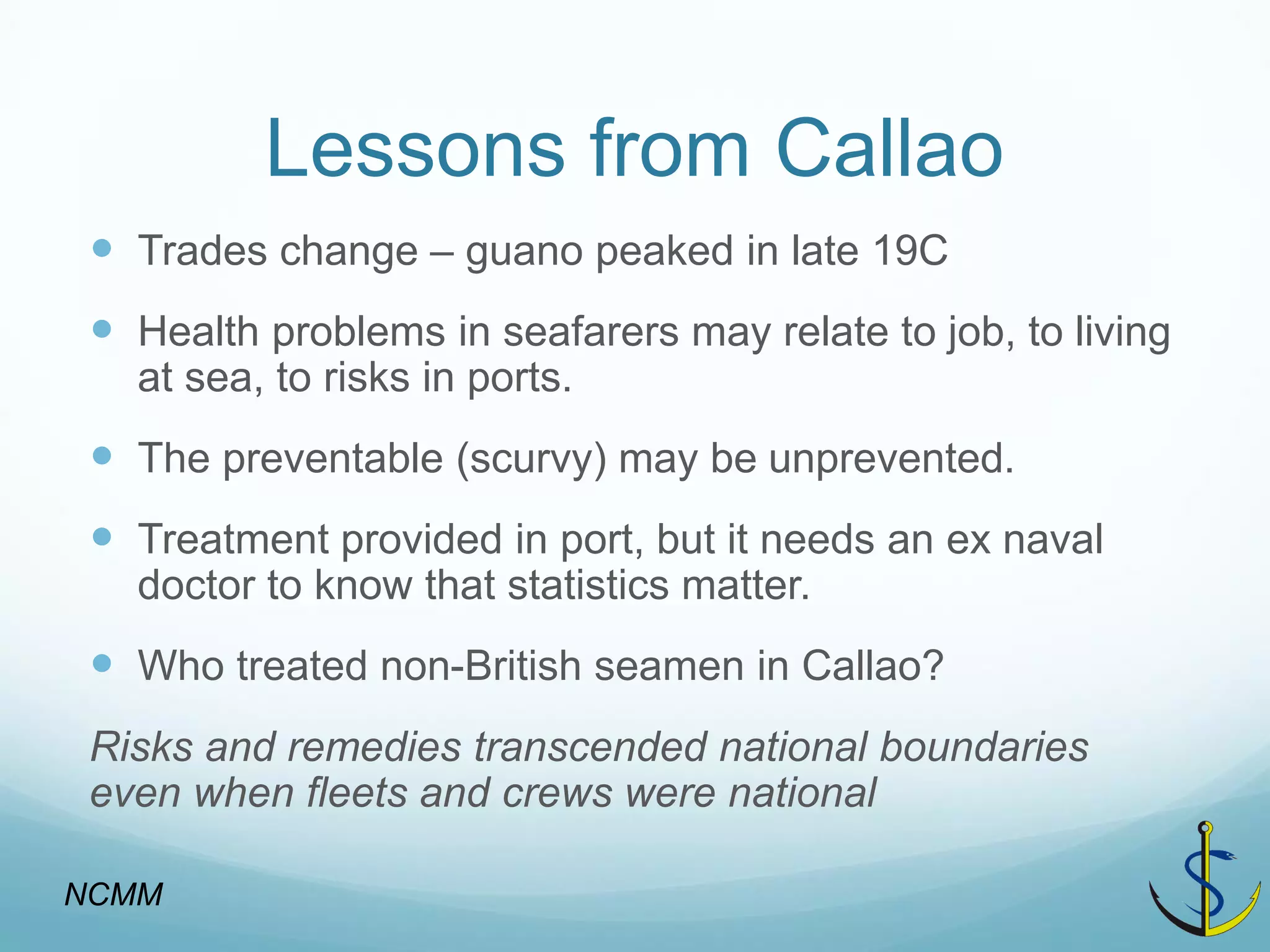 Lessons from Callao 
Trades change – guano peaked in late 19C 
Health problems in seafarers may relate to job, to living at sea, to risks in ports. 
The preventable (scurvy) may be unprevented. 
Treatment provided in port, but it needs an ex naval doctor to know that statistics matter. 
Who treated non-British seamen in Callao? 
Risks and remedies transcended national boundaries even when fleets and crews were national 
NCMM  
