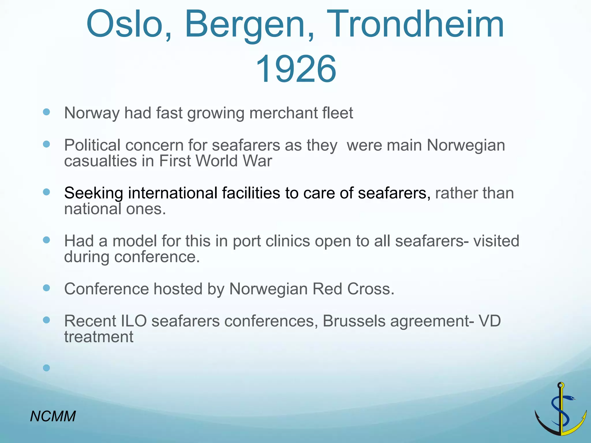 Oslo, Bergen, Trondheim 1926 
Norway had fast growing merchant fleet 
Political concern for seafarers as they were main Norwegian casualties in First World War 
Seeking international facilities to care of seafarers, rather than national ones. 
Had a model for this in port clinics open to all seafarers- visited during conference. 
Conference hosted by Norwegian Red Cross. 
Recent ILO seafarers conferences, Brussels agreement- VD treatment 
 
NCMM  
