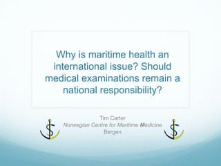 Why is maritime health an international issue? Should medical examinations remain a national responsibility? 
Tim Carter 
Norwegian Centre for Maritime Medicine 
Bergen  