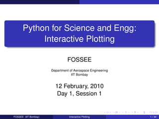 Python for Science and Engg:
           Interactive Plotting

                                FOSSEE
                      Department of Aerospace Engineering
                                  IIT Bombay


                        12 February, 2010
                         Day 1, Session 1


FOSSEE (IIT Bombay)              Interactive Plotting       1 / 34
 