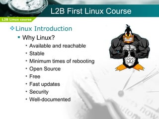 L2B First Linux Course
L2B Linux course


     Linux Introduction
        Why Linux?
            •   Available and reachable
            •   Stable
            •   Minimum times of rebooting
            •   Open Source
            •   Free
            •   Fast updates
            •   Security
            •   Well-documented
 