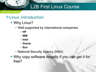 L2B First Linux Course
L2B Linux course


     Linux Introduction
        Why Linux?
            • Well supported by international companies
                   –   HP
                   –   IBM
                   –   Intel
                   –   Oracle
                   –   Sun
            • National Security Agency (NSA)
         Why copy software illegally if you can get it for
          free?
 
