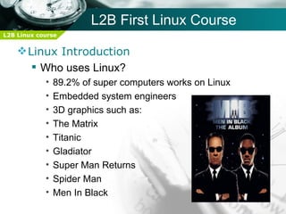 L2B First Linux Course
L2B Linux course


     Linux Introduction
        Who uses Linux?
            •   89.2% of super computers works on Linux
            •   Embedded system engineers
            •   3D graphics such as:
            •   The Matrix
            •   Titanic
            •   Gladiator
            •   Super Man Returns
            •   Spider Man
            •   Men In Black
 