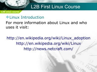 L2B First Linux Course
L2B Linux course


     Linux Introduction
    For more information about Linux and who
    uses it visit:

    http://en.wikipedia.org/wiki/Linux_adoption
         http://en.wikipedia.org/wiki/Linux
             http://news.netcraft.com/
 