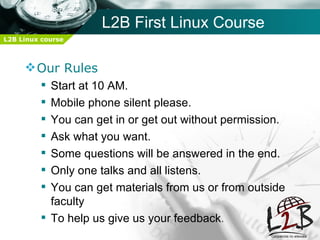 L2B First Linux Course
L2B Linux course



      Our Rules
          Start at 10 AM.
          Mobile phone silent please.
          You can get in or get out without permission.
          Ask what you want.
          Some questions will be answered in the end.
          Only one talks and all listens.
          You can get materials from us or from outside
           faculty
          To help us give us your feedback.
 