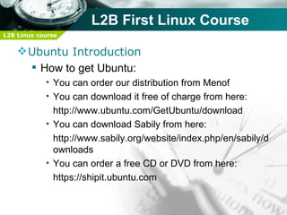 L2B First Linux Course
L2B Linux course


     Ubuntu Introduction
       How to get Ubuntu:
            • You can order our distribution from Menof
            • You can download it free of charge from here:
              http://www.ubuntu.com/GetUbuntu/download
            • You can download Sabily from here:
              http://www.sabily.org/website/index.php/en/sabily/d
              ownloads
            • You can order a free CD or DVD from here:
              https://shipit.ubuntu.com
 