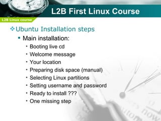 L2B First Linux Course
L2B Linux course


     Ubuntu Installation steps
       Main installation:
            •   Booting live cd
            •   Welcome message
            •   Your location
            •   Preparing disk space (manual)
            •   Selecting Linux partitions
            •   Setting username and password
            •   Ready to install ???
            •   One missing step
 