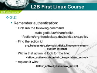 L2B First Linux Course
L2B Linux course


     GUI
       Remember authentication:
            • First run the following command
                           sudo gedit /usr/share/polkit-
                1/actions/org.freedesktop.devicekit.disks.policy
            • Find the action id:
                   org.freedesktop.devicekit.disks.filesystem-mount-
                                    system-internal
            • Within that action id look for the line:
                    <allow_active>auth_admin_keep</allow_active>
            • replace it with:
                           <allow_active>yes</allow_active>
 