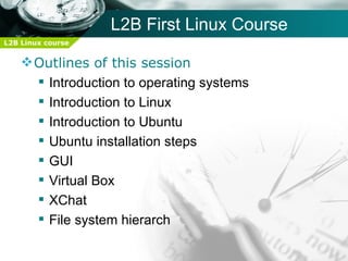 L2B First Linux Course
L2B Linux course


     Outlines of this session
       Introduction to operating systems
       Introduction to Linux
       Introduction to Ubuntu
       Ubuntu installation steps
       GUI
       Virtual Box
       XChat
       File system hierarch
 