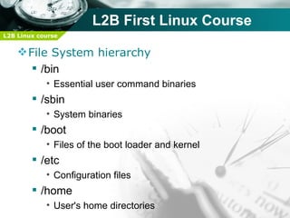 L2B First Linux Course
L2B Linux course


     File System hierarchy
        /bin
            • Essential user command binaries
         /sbin
            • System binaries
         /boot
            • Files of the boot loader and kernel
         /etc
            • Configuration files
         /home
            • User's home directories
 