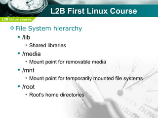 L2B First Linux Course
L2B Linux course


     File System hierarchy
        /lib
            • Shared libraries
         /media
            • Mount point for removable media
         /mnt
            • Mount point for temporarily mounted file systems
         /root
            • Root's home directories
 