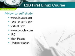 L2B First Linux Course
L2B Linux course


     How to self study
       www.linuxac.org
       L2B Linux Guide
       Virtual Box
       www.google.com
       IRC
       Man Pages
       RedHat Books
 