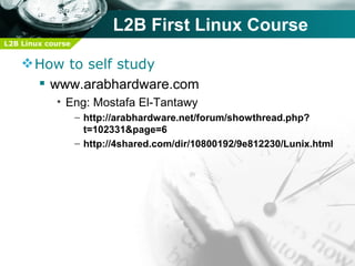 L2B First Linux Course
L2B Linux course


     How to self study
       www.arabhardware.com
            • Eng: Mostafa El-Tantawy
                   – http://arabhardware.net/forum/showthread.php?
                     t=102331&page=6
                   – http://4shared.com/dir/10800192/9e812230/Lunix.html
 