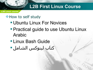 L2B First Linux Course
L2B Linux course


     How to self study
         Ubuntu Linux For Novices
         Practical guide to use Ubuntu Linux
          Arabic
         Linux Bash Guide
         ‫كتاب لينوكس الشامل‬
 