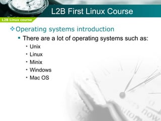 L2B First Linux Course
L2B Linux course


     Operating systems introduction
       There are a lot of operating systems such as:
            •   Unix
            •   Linux
            •   Minix
            •   Windows
            •   Mac OS
 