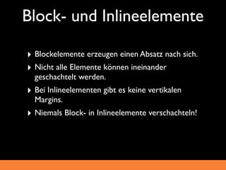 Block- und Inlineelemente

‣ Blockelemente erzeugen einen Absatz nach sich.
‣ Nicht alle Elemente können ineinander
  geschachtelt werden.
‣ Bei Inlineelementen gibt es keine vertikalen
  Margins.
‣ Niemals Block- in Inlineelemente verschachteln!
 