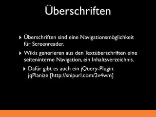 Überschriften

‣ Überschriften sind eine Navigationsmöglichkeit
  für Screenreader.
‣ Wikis generieren aus den Textüberschriften eine
  seiteninterne Navigation, ein Inhaltsverzeichnis.
 ‣ Dafür gibt es auch ein jQuery-Plugin:
   jqPlanize [http://snipurl.com/2v4wm]
 