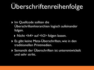 Überschriftenreihenfolge

‣ Im Quellcode sollten die
  Überschriftenhierarchien logisch aufeinander
  folgen.
 ‣ Nicht <h4> auf <h2> folgen lassen.
‣ Es gibt keine Meta-Überschriften, wie in den
  traditionellen Printmedien.
‣ Semantik der Überschriften ist unterentwickelt
  und sehr strikt.
 