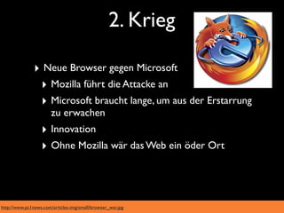 2. Krieg

               ‣ Neue Browser gegen Microsoft
                ‣ Mozilla führt die Attacke an
                ‣ Microsoft braucht lange, um aus der Erstarrung
                       zu erwachen
                  ‣ Innovation
                  ‣ Ohne Mozilla wär das Web ein öder Ort



http://www.pc1news.com/articles-img/small/browser_war.jpg
 