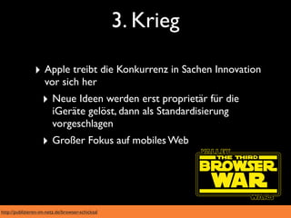 3. Krieg

                ‣ Apple treibt die Konkurrenz in Sachen Innovation
                     vor sich her
                    ‣ Neue Ideen werden erst proprietär für die
                        iGeräte gelöst, dann als Standardisierung
                        vorgeschlagen
                    ‣ Großer Fokus auf mobiles Web




http://publizieren-im-netz.de/browser-schicksal
 