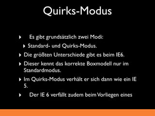 Quirks-Modus

‣ 	

 Es gibt grundsätzlich zwei Modi:
 ‣ Standard- und Quirks-Modus.
‣ Die größten Unterschiede gibt es beim IE6.
‣ Dieser kennt das korrekte Boxmodell nur im
   Standardmodus.
‣ Im Quirks-Modus verhält er sich dann wie ein IE
   5.
‣ 	

   Der IE 6 verfällt zudem beim Vorliegen eines
 