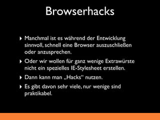 Browserhacks

‣ Manchmal ist es während der Entwicklung
  sinnvoll, schnell eine Browser auszuschließen
  oder anzusprechen.
‣ Oder wir wollen für ganz wenige Extrawürste
  nicht ein spezielles IE-Stylesheet erstellen.
‣ Dann kann man „Hacks“ nutzen.
‣ Es gibt davon sehr viele, nur wenige sind
  praktikabel.
 