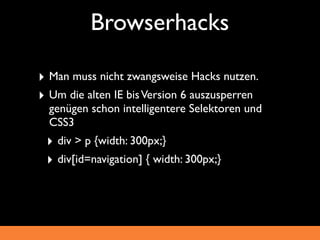 Browserhacks

‣ Man muss nicht zwangsweise Hacks nutzen.
‣ Um die alten IE bis Version 6 auszusperren
  genügen schon intelligentere Selektoren und
  CSS3
 ‣ div > p {width: 300px;}
 ‣ div[id=navigation] { width: 300px;}
 