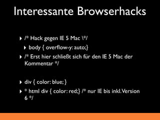 Interessante Browserhacks

 ‣ /* Hack gegen IE 5 Mac */
  ‣ body { overﬂow-y: auto;}
 ‣ /* Erst hier schließt sich für den IE 5 Mac der
   Kommentar */


 ‣ div { color: blue; }
 ‣ * html div { color: red;} /* nur IE bis inkl.Version
   6 */
 