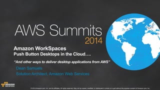 Amazon WorkSpaces 
Push Button Desktops in the Cloud…. 
“And other ways to deliver desktop applications from AWS” 
Dean Samuels 
Solution Architect, Amazon Web Services 
© 2014 Amazon.com, Inc. and its affiliates. All rights reserved. May not be copied, modified, or distributed in whole or in part without the express consent of Amazon.com, Inc. 
 